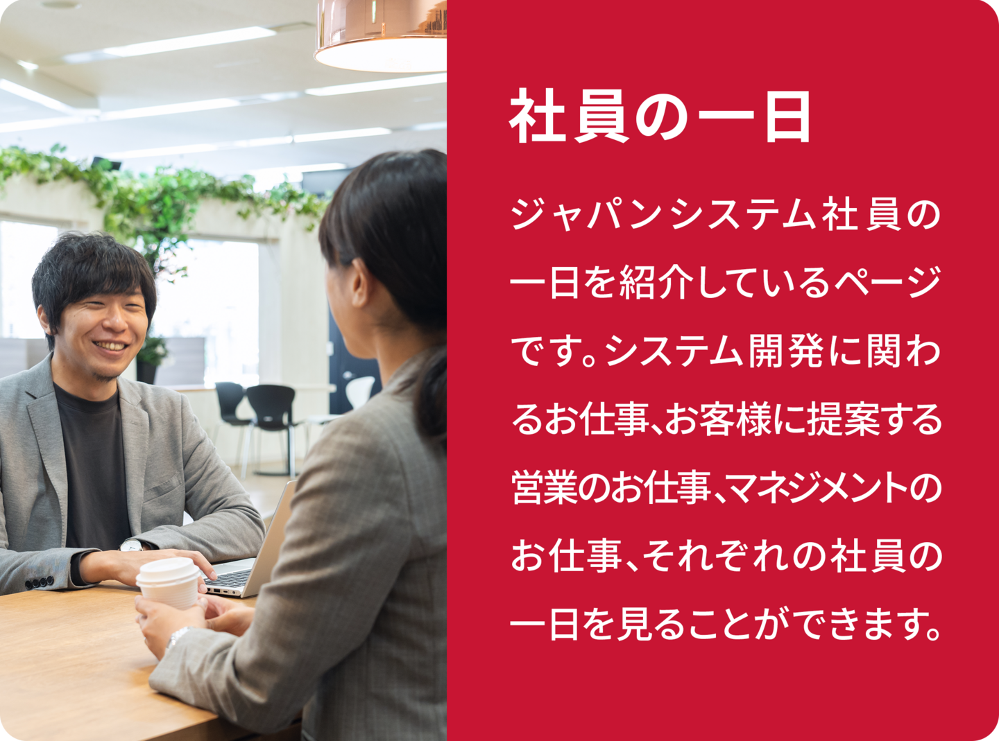 社員の一日 ジャパンシステムでは、営業・システムエンジニア（SE）のどちらも、担当から現場のリーダーを経て、スペシャリストコースまたはマネジメントコースを目指すことができます。